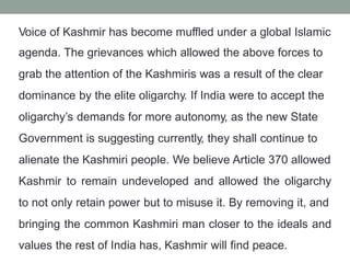 Voice of Kashmir has become muffled under a global Islamic
agenda. The grievances which allowed the above forces to
grab the attention of the Kashmiris was a result of the clear
dominance by the elite oligarchy. If India were to accept the
oligarchy’s demands for more autonomy, as the new State
Government is suggesting currently, they shall continue to
alienate the Kashmiri people. We believe Article 370 allowed
Kashmir to remain undeveloped and allowed the oligarchy
to not only retain power but to misuse it. By removing it, and
bringing the common Kashmiri man closer to the ideals and
values the rest of India has, Kashmir will find peace.
 