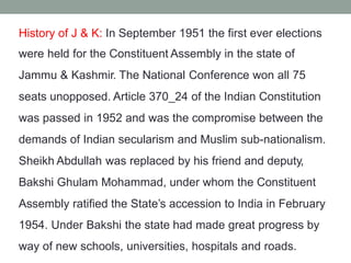 History of J & K: In September 1951 the first ever elections
were held for the Constituent Assembly in the state of
Jammu & Kashmir. The National Conference won all 75
seats unopposed. Article 370_24 of the Indian Constitution
was passed in 1952 and was the compromise between the
demands of Indian secularism and Muslim sub-nationalism.
Sheikh Abdullah was replaced by his friend and deputy,
Bakshi Ghulam Mohammad, under whom the Constituent
Assembly ratified the State’s accession to India in February
1954. Under Bakshi the state had made great progress by
way of new schools, universities, hospitals and roads.
 