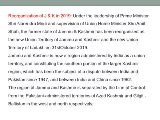 Reorganization of J & K in 2019: Under the leadership of Prime Minister
Shri Narendra Modi and supervision of Union Home Minister Shri Amit
Shah, the former state of Jammu & Kashmir has been reorganized as
the new Union T
erritory of Jammu and Kashmir and the new Union
T
erritory of Ladakh on 31stOctober 2019.
Jammu and Kashmir is now a region administered by India as a union
territory, and constituting the southern portion of the larger Kashmir
region, which has been the subject of a dispute between India and
Pakistan since 1947, and between India and China since 1962.
The region of Jammu and Kashmir is separated by the Line of Control
from the Pakistani-administered territories of Azad Kashmir and Gilgit -
Baltistan in the west and north respectively.
 