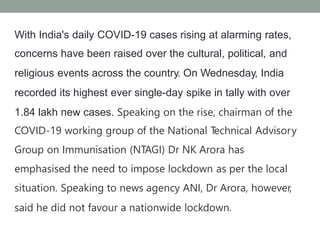 With India's daily COVID-19 cases rising at alarming rates,
concerns have been raised over the cultural, political, and
religious events across the country. On Wednesday, India
recorded its highest ever single-day spike in tally with over
1.84 lakh new cases. Speaking on the rise, chairman of the
COVID-19 working group of the National T
echnical Advisory
Group on Immunisation (NTAGI) Dr NK Arora has
emphasised the need to impose lockdown as per the local
situation. Speaking to news agency ANI, Dr Arora, however,
said he did not favour a nationwide lockdown.
 