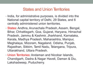 States and Union T
erritories
India, for administrative purposes, is divided into the
National capital territory of Delhi, 29 States, and 6
centrally administered union territories.
States: Andhra, Arunachala Pradesh, Assam, Bengal,
Bihar, Chhattisgarh, Goa, Gujarat, Haryana, Himachal
Pradesh, Jammu & Kashmir, Jharkhand, Karnataka,
Kerala, Madhya Pradesh, Maharashtra, Manipur,
Meghalaya, Mizoram, Nagaland, Odisha, Punjab,
Rajasthan, Sikkim, T
amil Nadu, T
elangana, Tripura,
Uttarakhand, Uttara Pradesh.
Union T
erritories: Andaman and Nicobar Islands,
Chandigarh, Dadra & Nagar Haveli, Daman & Diu,
Lakshadweep, Puducherry.
•
•
•
 