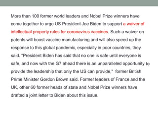 More than 100 former world leaders and Nobel Prize winners have
come together to urge US President Joe Biden to support a waiver of
intellectual property rules for coronavirus vaccines. Such a waiver on
patents will boost vaccine manufacturing and will also speed up the
response to this global pandemic, especially in poor countries, they
said. "President Biden has said that no one is safe until everyone is
safe, and now with the G7 ahead there is an unparalleled opportunity
provide the leadership that only the US can provide," former British
Prime Minister Gordon Brown said. Former leaders of France and the
UK, other 60 former heads of state and Nobel Prize winners have
drafted a joint letter to Biden about this issue.
to
 