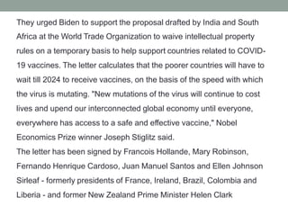 They urged Biden to support the proposal drafted by India and South
Africa at the World Trade Organization to waive intellectual property
rules on a temporary basis to help support countries related to COVID-
19 vaccines. The letter calculates that the poorer countries will have to
wait till 2024 to receive vaccines, on the basis of the speed with which
the virus is mutating. "New mutations of the virus will continue to cost
lives and upend our interconnected global economy until everyone,
everywhere has access to a safe and effective vaccine," Nobel
Economics Prize winner Joseph Stiglitz said.
The letter has been signed by Francois Hollande, Mary Robinson,
Fernando Henrique Cardoso, Juan Manuel Santos and Ellen Johnson
Sirleaf - formerly presidents of France, Ireland, Brazil, Colombia and
Liberia - and former New Zealand Prime Minister Helen Clark
 