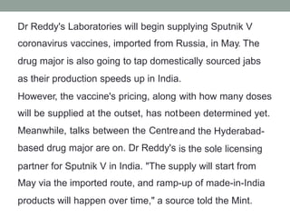 Dr Reddy's Laboratories will begin supplying Sputnik V
coronavirus vaccines, imported from Russia, in May. The
drug major is also going to tap domestically sourced jabs
as their production speeds up in India.
However, the vaccine's pricing, along
will be supplied at the outset, has not
Meanwhile, talks between the Centre
based drug major are on. Dr Reddy's
with how many doses
been determined yet.
and the Hyderabad-
is the sole licensing
partner for Sputnik V in India. "The supply will start from
May via the imported route, and ramp-up of made-in-India
products will happen over time," a source told the Mint.
 