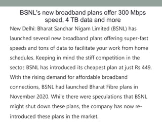 BSNL's new broadband plans offer 300 Mbps
speed, 4 TB data and more
New Delhi: Bharat Sanchar Nigam Limited (BSNL) has
launched several new broadband plans offering super-fast
speeds and tons of data to facilitate your work from home
schedules. Keeping in mind the stiff competition in the
sector, BSNL has introduced its cheapest plan at just Rs 449.
With the rising demand for affordable broadband
connections, BSNL had launched Bharat Fibre plans in
November 2020. While there were speculations that BSNL
might shut down these plans, the company has now re-
introduced these plans in the market.
 