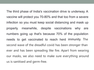 The third phase of India's vaccination drive is underway. A
vaccine will protect you 70-80% and that too from a severe
infection so you must keep social distancing and mask up
properly. meanwhile, despite vaccinations why are
numbers going up that's because 70% of the population
needs to get vaccinated to reach herd immunity. The
second wave of the dreadful covid has been stronger than
ever and has been spreading like fire. Apart from wearing
our masks, we also need to make sure everything around
us is sanitised and germ-free.
 