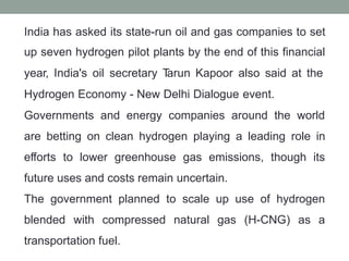India has asked its state-run oil and gas companies to set
up seven hydrogen pilot plants by the end of this financial
year, India's oil secretary T
arun Kapoor also said at the
Hydrogen Economy - New Delhi Dialogue event.
Governments and energy companies around the world
are betting on clean hydrogen playing a leading role in
efforts to lower greenhouse gas emissions, though its
future uses and costs remain uncertain.
The government planned to scale up use of hydrogen
blended with compressed natural gas (H-CNG) as a
transportation fuel.
 