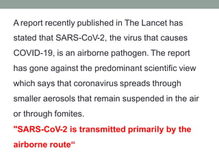 A report recently published in The Lancet has
stated that SARS-CoV-2, the virus that causes
COVID-19, is an airborne pathogen. The report
has gone against the predominant scientific view
which says that coronavirus spreads through
smaller aerosols that remain suspended in the air
or through fomites.
"SARS-CoV-2 is transmitted primarily by the
airborne route“
 