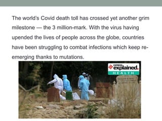 The world’s Covid death toll has crossed yet another grim
milestone — the 3 million-mark. With the virus having
upended the lives of people across the globe, countries
have been struggling to combat infections which keep re-
emerging thanks to mutations.
 