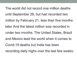 The world did not record one million deaths
until September 28, but had recorded two
million by February 21, less than five months
later. And the latest million was recorded in
under two months. The United States, Brazil
and Mexico lead the world when it comes to
Covid-19 deaths but India has been
recording daily highs over the last few weeks.
 