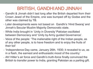 BRITISH, GANDHIAND JINNAH
Gandhi & Jinnah didn’t last long after the British departed from their
Crown Jewel of the Empire, one was bumped off by Godse and the
other was claimed by TB.
•
Later developments were not based on Gandhi’s ‘Hind Swaraj’ and
•
Jinnah’s Secular Muslim Majority Democratic state.
While India brought in ‘Unity in Diversity’ Pakistan oscillated
between Democracy and ‘Unity by Army guided Governance’.
Voice of the people: ‘The inalienable right of the Indian people, as
of any other people, is to have freedom and to enjoy the fruits of
their toil’
‘Independence Day came, January 26th, 1930; it revealed to us, as
in a flash, the earnest and enthusiastic mood of the country.’
Ah! Hitler’s air force and Gandhi’s truth-force finally convinced the
British to transfer power to India, granting Pakistan as a parting gift.
•
•
•
•
 