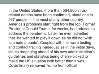 In the United States, more than 564,800 virus-
related deaths have been confirmed, about one in
567 people — the most of any other country.
America’s problems start right from the top. Former
President Donald Trump, for weeks, had refused to
address the pandemic. Later, he even admitted
that “he wanted to play it down as he did not wish
to create a panic”. Coupled with this were testing
and contact tracing inadequacies in the initial days,
states reopening ahead of his own administration’s
guidelines and statistics being cherry-picked to
make the US situation look better than it was.
Covid finally removed Trump from office!
 