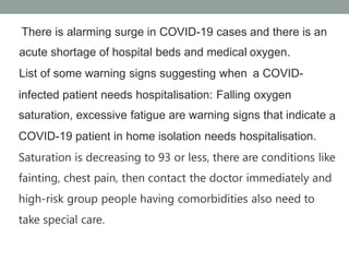There is alarming surge in COVID-19 cases
acute shortage of hospital beds and medical
List of some warning signs suggesting when
and there is an
oxygen.
a COVID-
infected patient needs hospitalisation: Falling oxygen
saturation, excessive fatigue are warning signs that indicate
COVID-19 patient in home isolation needs hospitalisation.
a
Saturation is decreasing to 93 or less, there are conditions like
fainting, chest pain, then contact the doctor immediately and
high-risk group people having comorbidities also need to
take special care.
 