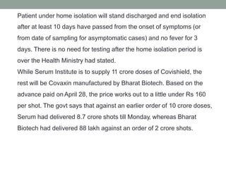 Patient under home isolation will stand discharged and end isolation
after at least 10 days have passed from the onset of symptoms (or
from date of sampling for asymptomatic cases) and no fever for 3
days. There is no need for testing after the home isolation period is
over the Health Ministry had stated.
While Serum Institute is to supply 11 crore doses of Covishield, the
rest will be Covaxin manufactured by Bharat Biotech. Based on the
advance paid on April 28, the price works out to a little under Rs 160
per shot. The govt says that against an earlier order of 10 crore doses,
Serum had delivered 8.7 crore shots till Monday, whereas Bharat
Biotech had delivered 88 lakh against an order of 2 crore shots.
 