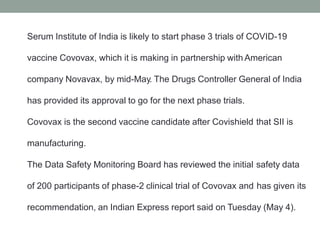 Serum Institute of India is likely to start phase 3 trials of COVID-19
vaccine Covovax, which it is making in partnership with American
company Novavax, by mid-May. The Drugs Controller General of India
has provided its approval to go for the next phase trials.
Covovax is the second vaccine candidate after Covishield that SII is
manufacturing.
The Data Safety Monitoring Board has reviewed the initial safety data
of 200 participants of phase-2 clinical trial of Covovax and has given its
recommendation, an Indian Express report said on Tuesday (May 4).
 