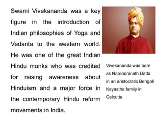Swami Vivekananda was a key
figure in the introduction of
Indian philosophies of Yoga and
Vedanta to the western world.
He was one of the great Indian
Hindu monks who was credited
for raising awareness about
Hinduism and a major force in
the contemporary Hindu reform
movements in India.
Vivekananda was born
as Narendranath Datta
in an aristocratic Bengali
Kayastha family in
Calcutta.
 