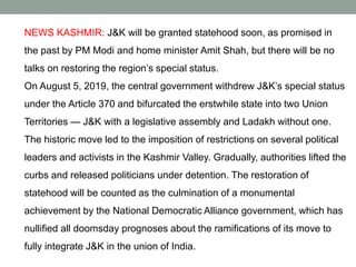 NEWS KASHMIR: J&K will be granted statehood soon, as promised in
the past by PM Modi and home minister Amit Shah, but there will be no
talks on restoring the region’s special status.
On August 5, 2019, the central government withdrew J&K’s special status
under the Article 370 and bifurcated the erstwhile state into two Union
Territories — J&K with a legislative assembly and Ladakh without one.
The historic move led to the imposition of restrictions on several political
leaders and activists in the Kashmir Valley. Gradually, authorities lifted the
curbs and released politicians under detention. The restoration of
statehood will be counted as the culmination of a monumental
achievement by the National Democratic Alliance government, which has
nullified all doomsday prognoses about the ramifications of its move to
fully integrate J&K in the union of India.
 