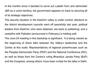 In the months since it decided to carve out Ladakh from and administer
J&K as a union territory, the government appears on track to securing all
of its strategic objectives.
The security situation in the Kashmir valley is under control; elections to
the district development councils went off peacefully last year; political
leaders from Kashmir, who were detained, are back to politicking; and a
ceasefire with Pakistan (announced in February) is holding well.
The June 24 meeting in this backdrop is significant. It is being viewed as
the beginning of direct talks between the Valley’s leadership and the
Centre at this scale. Representatives of regional powerhouses such as
the Peoples Democratic Party (PDP) and the National Conference (NC),
as well as those from the Centre’s ruling Bharatiya Janata Party (BJP)
and the Congress, among others, have been invited for the talks in Delhi.
 