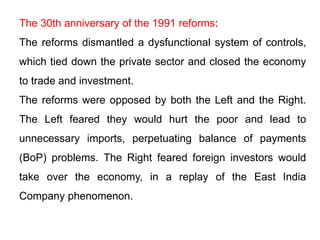 The 30th anniversary of the 1991 reforms:
The reforms dismantled a dysfunctional system of controls,
which tied down the private sector and closed the economy
to trade and investment.
The reforms were opposed by both the Left and the Right.
The Left feared they would hurt the poor and lead to
unnecessary imports, perpetuating balance of payments
(BoP) problems. The Right feared foreign investors would
take over the economy, in a replay of the East India
Company phenomenon.
 