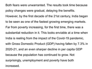 Both fears were unwarranted. The results took time because
policy changes were gradual, delaying the benefits.
However, by the first decade of the 21st century, India began
to be seen as one of the fastest growing emerging markets.
Far from poverty increasing, for the first time, there was a
substantial reduction in it. This looks enviable at a time when
India is reeling from the impact of the Covid-19 pandemic,
with Gross Domestic Product (GDP) having fallen by 7.3% in
2020-21, and an even sharper decline in per capita GDP
because the population has continued to grow. Not
surprisingly, unemployment and poverty have both
increased.
 