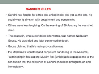 GANDHI IS KILLED
Gandhi had fought for a free and united India; and yet, at the end, he
could view its division with detachment and equanimity.
•
Others were less forgiving. On the evening of 30 January he was shot
dead.
•
The assassin, who surrendered afterwards, was named Nathuram
Godse. He was tried and later sentenced to death.
•
Godse claimed that his main provocation was
•
the Mahatma’s ‘constant and consistent pandering to the Muslims’,
‘culminating in his last pro-Muslim fast [which] at last goaded me to
•
the
conclusion that the existence of Gandhi should be brought to an end
immediately’.
 