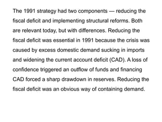 The 1991 strategy had two components — reducing the
fiscal deficit and implementing structural reforms. Both
are relevant today, but with differences. Reducing the
fiscal deficit was essential in 1991 because the crisis was
caused by excess domestic demand sucking in imports
and widening the current account deficit (CAD). A loss of
confidence triggered an outflow of funds and financing
CAD forced a sharp drawdown in reserves. Reducing the
fiscal deficit was an obvious way of containing demand.
 