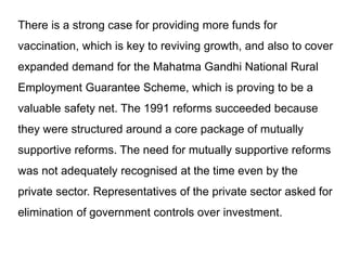 There is a strong case for providing more funds for
vaccination, which is key to reviving growth, and also to cover
expanded demand for the Mahatma Gandhi National Rural
Employment Guarantee Scheme, which is proving to be a
valuable safety net. The 1991 reforms succeeded because
they were structured around a core package of mutually
supportive reforms. The need for mutually supportive reforms
was not adequately recognised at the time even by the
private sector. Representatives of the private sector asked for
elimination of government controls over investment.
 