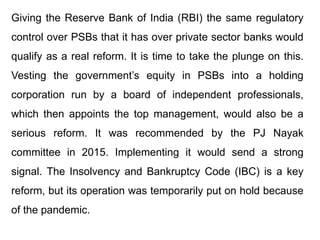 Giving the Reserve Bank of India (RBI) the same regulatory
control over PSBs that it has over private sector banks would
qualify as a real reform. It is time to take the plunge on this.
Vesting the government’s equity in PSBs into a holding
corporation run by a board of independent professionals,
which then appoints the top management, would also be a
serious reform. It was recommended by the PJ Nayak
committee in 2015. Implementing it would send a strong
signal. The Insolvency and Bankruptcy Code (IBC) is a key
reform, but its operation was temporarily put on hold because
of the pandemic.
 