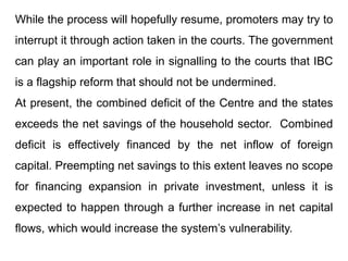 While the process will hopefully resume, promoters may try to
interrupt it through action taken in the courts. The government
can play an important role in signalling to the courts that IBC
is a flagship reform that should not be undermined.
At present, the combined deficit of the Centre and the states
exceeds the net savings of the household sector. Combined
deficit is effectively financed by the net inflow of foreign
capital. Preempting net savings to this extent leaves no scope
for financing expansion in private investment, unless it is
expected to happen through a further increase in net capital
flows, which would increase the system’s vulnerability.
 