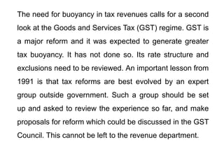 The need for buoyancy in tax revenues calls for a second
look at the Goods and Services Tax (GST) regime. GST is
a major reform and it was expected to generate greater
tax buoyancy. It has not done so. Its rate structure and
exclusions need to be reviewed. An important lesson from
1991 is that tax reforms are best evolved by an expert
group outside government. Such a group should be set
up and asked to review the experience so far, and make
proposals for reform which could be discussed in the GST
Council. This cannot be left to the revenue department.
 