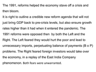 The 1991, reforms helped the economy stave off a crisis and
then bloom.
It is right to outline a credible new reform agenda that will not
just bring GDP back to pre-crisis levels, but also ensure growth
rates higher than it had when it entered the pandemic. The
1991 reforms were opposed then by both the Left and the
Right. The Left feared they would hurt the poor and lead to
unnecessary imports, perpetuating balance of payments (B o P)
problems. The Right feared foreign investors would take over
the economy, in a replay of the East India Company
phenomenon. Both fears were unwarranted.
 