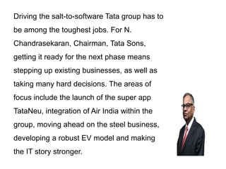 Driving the salt-to-software Tata group has to
be among the toughest jobs. For N.
Chandrasekaran, Chairman, Tata Sons,
getting it ready for the next phase means
stepping up existing businesses, as well as
taking many hard decisions. The areas of
focus include the launch of the super app
TataNeu, integration of Air India within the
group, moving ahead on the steel business,
developing a robust EV model and making
the IT story stronger.
 