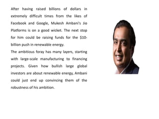 After having raised billions of dollars in
extremely difficult times from the likes of
Facebook and Google, Mukesh Ambani's Jio
Platforms is on a good wicket. The next stop
for him could be raising funds for the $10-
billion push in renewable energy.
The ambitious foray has many layers, starting
with large-scale manufacturing to financing
projects. Given how bullish large global
investors are about renewable energy, Ambani
could just end up convincing them of the
robustness of his ambition.
 