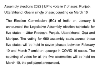 Assembly elections 2022 | UP to vote in 7 phases; Punjab,
Uttarakhand, Goa in single phase; counting on March 10
The Election Commission (EC) of India on January 8
announced the Legislative Assembly election schedule for
five states – Uttar Pradesh, Punjab, Uttarakhand, Goa and
Manipur. The voting for 690 assembly seats across these
five states will be held in seven phases between February
10 and March 7 amid an upsurge in COVID-19 cases. The
counting of votes for all the five assemblies will be held on
March 10, the poll panel announced.
 