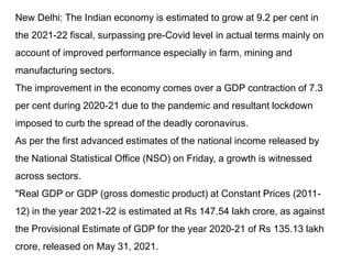 New Delhi: The Indian economy is estimated to grow at 9.2 per cent in
the 2021-22 fiscal, surpassing pre-Covid level in actual terms mainly on
account of improved performance especially in farm, mining and
manufacturing sectors.
The improvement in the economy comes over a GDP contraction of 7.3
per cent during 2020-21 due to the pandemic and resultant lockdown
imposed to curb the spread of the deadly coronavirus.
As per the first advanced estimates of the national income released by
the National Statistical Office (NSO) on Friday, a growth is witnessed
across sectors.
"Real GDP or GDP (gross domestic product) at Constant Prices (2011-
12) in the year 2021-22 is estimated at Rs 147.54 lakh crore, as against
the Provisional Estimate of GDP for the year 2020-21 of Rs 135.13 lakh
crore, released on May 31, 2021.
 