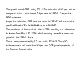 The growth in real GDP during 2021-22 is estimated at 9.2 per cent as
compared to the contraction of 7.3 per cent in 2020-21," as per the
NSO statement.
As per the estimates, GDP in actual terms in 2021-22 will surpass the
pre-Covid level of Rs. 145.69 lakh crore in 2019-20.
The pandemic hit the country in March 2020, resulting in a nationwide
lockdown from March 25, 2020, which severely dented the economic
growth in the 2020-21 fiscal.
The economy contracted by 7.3 per cent in 2020-21. The NSO
estimates are a tad lower than 9.5 per cent GDP growth projection of
the Reserve Bank of India.
 