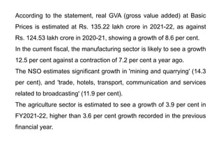 According to the statement, real GVA (gross value added) at Basic
Prices is estimated at Rs. 135.22 lakh crore in 2021-22, as against
Rs. 124.53 lakh crore in 2020-21, showing a growth of 8.6 per cent.
In the current fiscal, the manufacturing sector is likely to see a growth
12.5 per cent against a contraction of 7.2 per cent a year ago.
The NSO estimates significant growth in 'mining and quarrying' (14.3
per cent), and 'trade, hotels, transport, communication and services
related to broadcasting' (11.9 per cent).
The agriculture sector is estimated to see a growth of 3.9 per cent in
FY2021-22, higher than 3.6 per cent growth recorded in the previous
financial year.
 