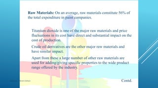 COMPONENTS OF PAINTSRaw Materials: On an average, raw materials constitute 56% of
the total expenditure in paint companies.
 Titanium dioxide is one of the major raw materials and price
fluctuations in its cost have direct and substantial impact on the
cost of production.
 Crude oil derivatives are the other major raw materials and
have similar impact.
 Apart from these a large number of other raw materials are
used for adding/giving specific properties to the wide product
range offered by the industry.
Contd.Made by : Vikram Dahiya
 