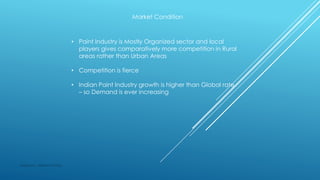 Market Condition
• Paint Industry is Mostly Organized sector and local
players gives comparatively more competition in Rural
areas rather than Urban Areas
• Competition is fierce
• Indian Paint Industry growth is higher than Global rate
– so Demand is ever increasing
Made by : Vikram Dahiya
 
