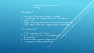Company Support and Market
Strategy
Sales Support
• Presence of Sales team in the local market
• Channel sales and Project sales teams are different in
some cases
• Projects are being executed via channel only except for
Berger Paints which takes projects directly many times
Marketing Support
• Contractor Meets at local level
• Approaching construction sites well in Advance to
generate leads
• Advertisement support for big brands
• Yearly gifts to associated members
Made by : Vikram Dahiya
 