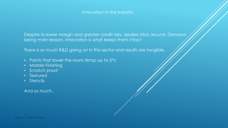 Innovation in the Industry
Despite its lower margin and greater credit risks, dealers stick around, Demand
being main reason, Innovation is what keeps them intact
There is so much R&D going on in this sector and results are tangible,
• Paints that lower the room temp up to 5*c
• Marble Finishing
• Scratch proof
• Textured
• Stencils
And so much..
Made by : Vikram Dahiya
 