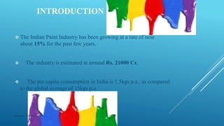 INTRODUCTION
 The Indian Paint Industry has been growing at a rate of near
about 15% for the past few years.
 The industry is estimated at around Rs. 21000 Cr.
 The per capita consumption in India is 1.5kgs p.a., as compared
to the global average of 15kgs p.a.
Made by : Vikram Dahiya
 