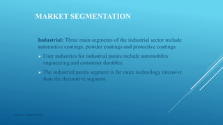 MARKET SEGMENTATION
Industrial: Three main segments of the industrial sector include
automotive coatings, powder coatings and protective coatings.
 User industries for industrial paints include automobiles
engineering and consumer durables.
 The industrial paints segment is far more technology intensive
than the decorative segment.
Made by : Vikram Dahiya
 