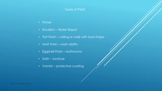 Types of Paint
• Primer
• Emulsion – Water Based
• Flat Finish – ceiling or walls with bad shape
• Matt finish – wash-ability
• Eggshell Finish – bathrooms
• Satin – furniture
• Varnish – protective coating
Made by : Vikram Dahiya
 