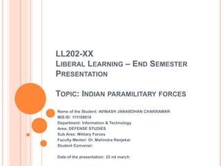 LL202-XX
LIBERAL LEARNING – END SEMESTER
PRESENTATION
TOPIC: INDIAN PARAMILITARY FORCES
Name of the Student: AVINASH JANARDHAN CHAKRAWAR
MIS ID: 111108010
Department: Information & Technology
Area: DEFENSE STUDIES
Sub Area: Military Forces
Faculty Mentor: Dr. Mahindra Ranjekar
Student Convener:
Date of the presentation: 22 nd march
 
