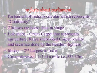 10 facts about parliament
• Parliament of India is circular which represents
“Continuity”
• 2 houses are horse shoe in shape
• Lok shaba - Green Carpet that represents
agriculture, Rajya shaba-Red Carpet royalty
and sacrifice done by the freedom fighters
• library - 2nd Largest in India
• Circumference – 1/3 of a mile i.e..536.33m
 
