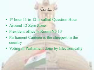 Cont… .
• 1st hour 11 to 12 is called Question Hour
• Around 12 Zero Zone
• President office is Room No 13
• Parliament Canteen is the cheepest in the
country
• Voting in Parliament done by Electronically
 