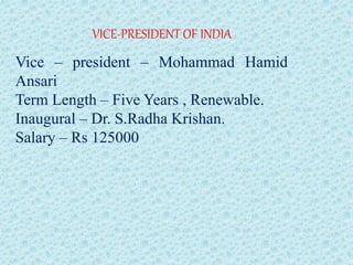 VICE-PRESIDENT OF INDIA
Vice – president – Mohammad Hamid
Ansari
Term Length – Five Years , Renewable.
Inaugural – Dr. S.Radha Krishan.
Salary – Rs 125000
 
