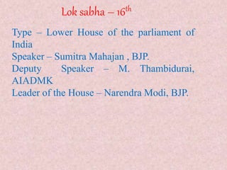 Lok sabha – 16th
Type – Lower House of the parliament of
India
Speaker – Sumitra Mahajan , BJP.
Deputy Speaker – M. Thambidurai,
AIADMK
Leader of the House – Narendra Modi, BJP.
 