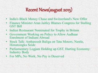 Recent News(august 2015)
• India's Black Money Chase and Switzerland's New Offer
• Finance Minister Arun Jaitley Blames Congress for Stalling
GST Bill
• Indian Restaurant Nominated for Trophy in Britain
• Government Working on Policy to Allow Aadhaar
Enrolment of Indians Abroad
• Stock Talk: Ambareesh Baliga on Tata Motors, Nestle,
Himatsingka Seide
• Parliamentary Logjam Holding up GST, Hurting Economy:
Industry Body
• For MPs, No Work, No Pay is Deserved
 
